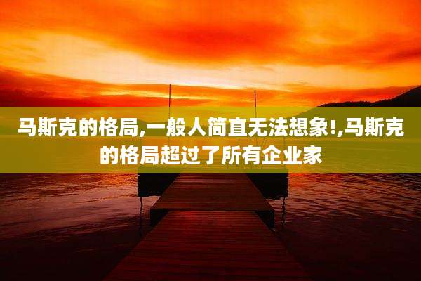 马斯克的格局,一般人简直无法想象!,马斯克的格局超过了所有企业家