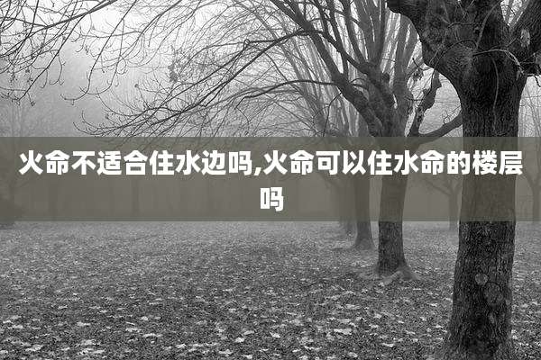 火命不适合住水边吗,火命可以住水命的楼层吗
