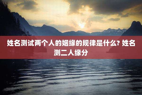 姓名测试两个人的姻缘的规律是什么? 姓名测二人缘分