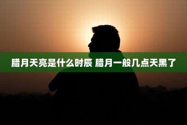 腊月天亮是什么时辰 腊月一般几点天黑了