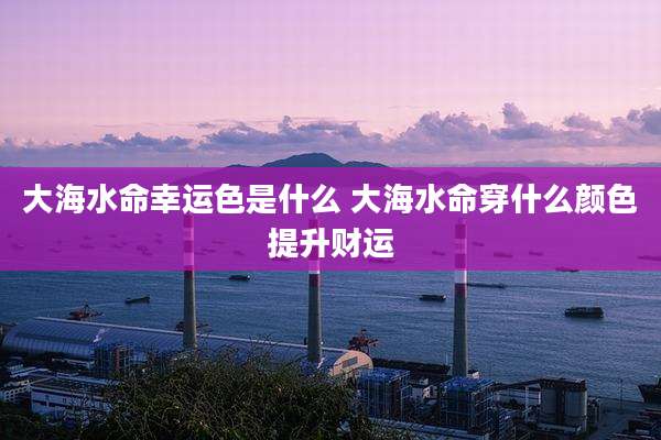 大海水命幸运色是什么 大海水命穿什么颜色提升财运