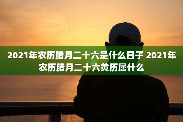 2021年农历腊月二十六是什么日子 2021年农历腊月二十六黄历属什么
