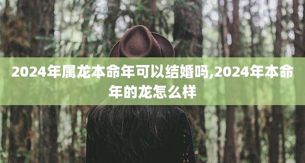 2024年属龙本命年可以结婚吗,2024年本命年的龙怎么样