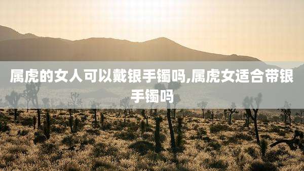 属虎的女人可以戴银手镯吗,属虎女适合带银手镯吗
