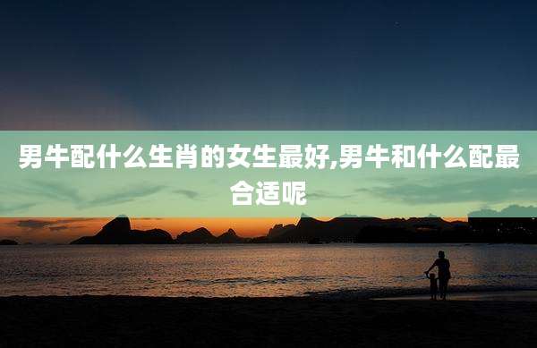 男牛配什么生肖的女生最好,男牛和什么配最合适呢