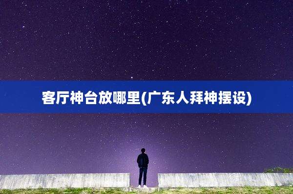 客厅神台放哪里(广东人拜神摆设)