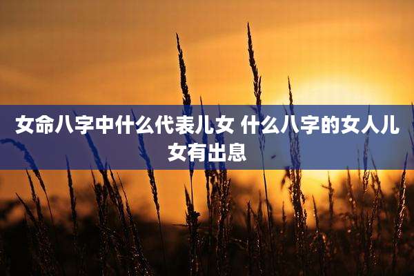 女命八字中什么代表儿女 什么八字的女人儿女有出息