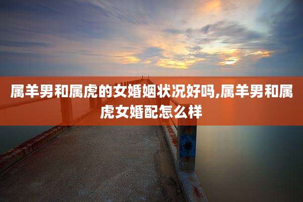 属羊男和属虎的女婚姻状况好吗,属羊男和属虎女婚配怎么样