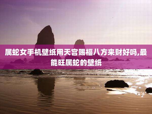 属蛇女手机壁纸用天宫赐福八方来财好吗,最能旺属蛇的壁纸