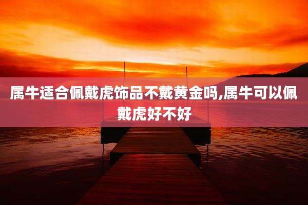 属牛适合佩戴虎饰品不戴黄金吗,属牛可以佩戴虎好不好