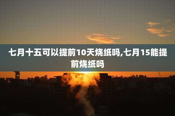 七月十五可以提前10天烧纸吗,七月15能提前烧纸吗