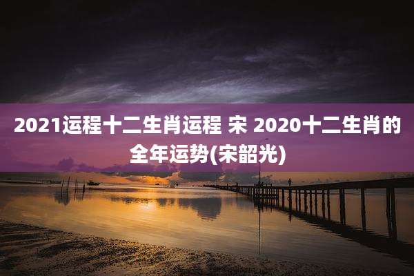 2021运程十二生肖运程 宋 2020十二生肖的全年运势(宋韶光)