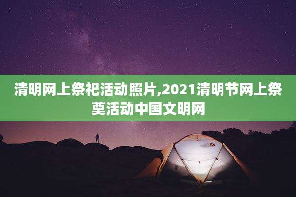 清明网上祭祀活动照片,2021清明节网上祭奠活动中国文明网
