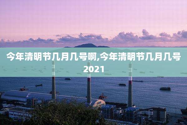 今年清明节几月几号啊,今年清明节几月几号2021