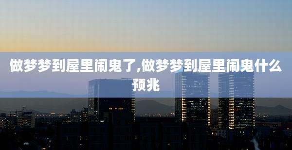 做梦梦到屋里闹鬼了,做梦梦到屋里闹鬼什么预兆