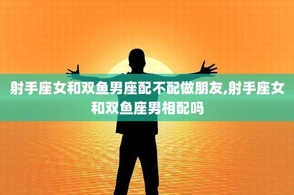 射手座女和双鱼男座配不配做朋友,射手座女和双鱼座男相配吗