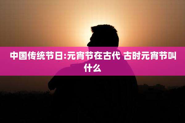 中国传统节日:元宵节在古代 古时元宵节叫什么