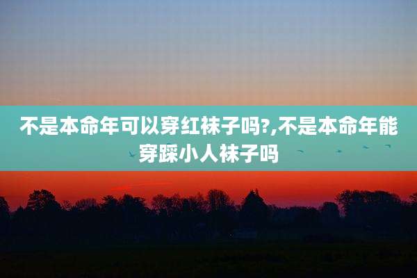 不是本命年可以穿红袜子吗?,不是本命年能穿踩小人袜子吗
