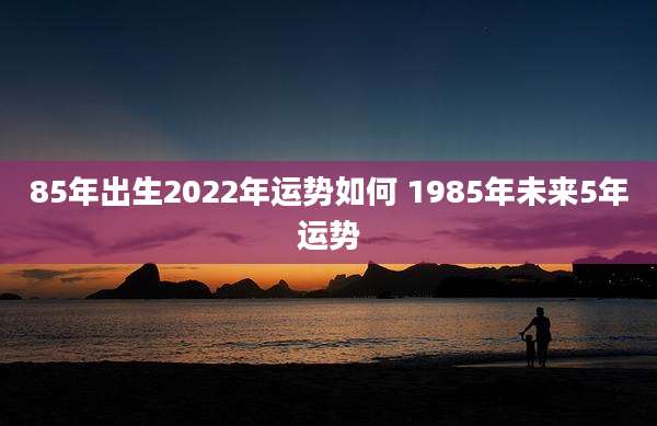 85年出生2022年运势如何 1985年未来5年运势