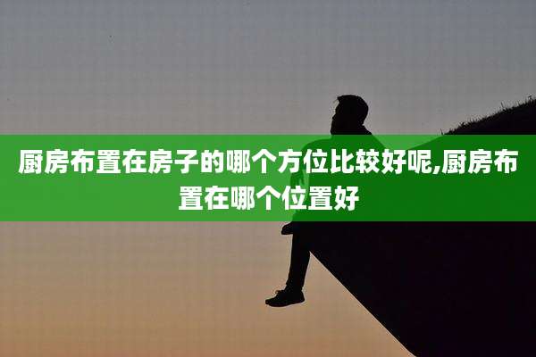 厨房布置在房子的哪个方位比较好呢,厨房布置在哪个位置好