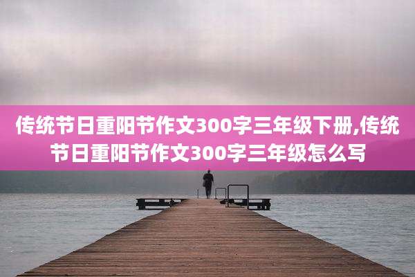 传统节日重阳节作文300字三年级下册,传统节日重阳节作文300字三年级怎么写