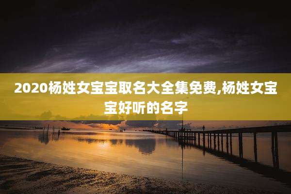 2020杨姓女宝宝取名大全集免费,杨姓女宝宝好听的名字