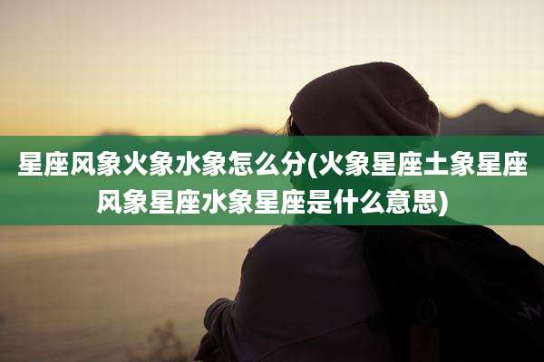 星座风象火象水象怎么分(火象星座土象星座风象星座水象星座是什么意思)