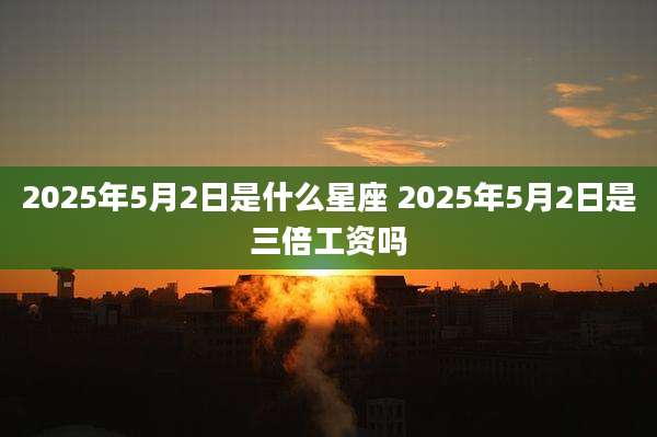 2025年5月2日是什么星座 2025年5月2日是三倍工资吗