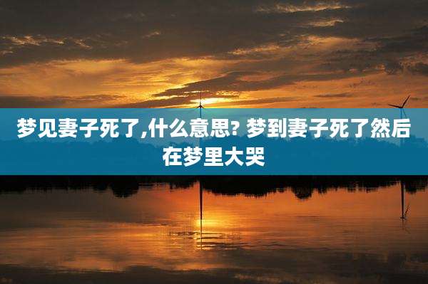梦见妻子死了,什么意思? 梦到妻子死了然后在梦里大哭