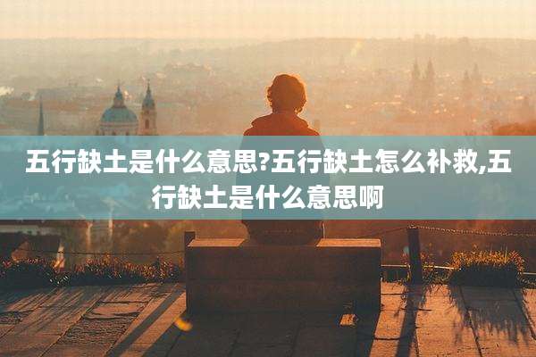 五行缺土是什么意思?五行缺土怎么补救,五行缺土是什么意思啊