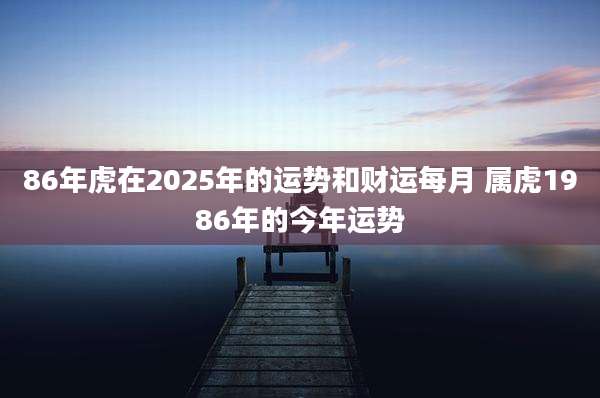 86年虎在2025年的运势和财运每月 属虎1986年的今年运势