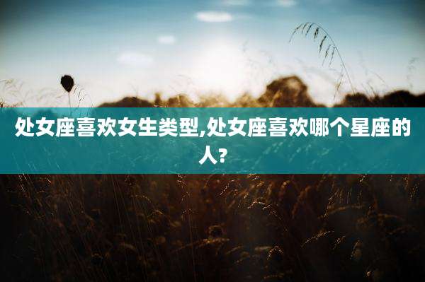 处女座喜欢女生类型,处女座喜欢哪个星座的人?