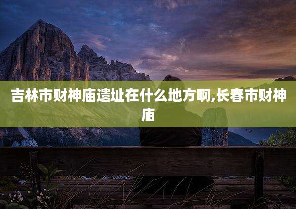 吉林市财神庙遗址在什么地方啊,长春市财神庙