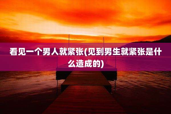 看见一个男人就紧张(见到男生就紧张是什么造成的)