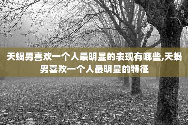 天蝎男喜欢一个人最明显的表现有哪些,天蝎男喜欢一个人最明显的特征