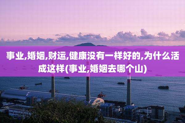 事业,婚姻,财运,健康没有一样好的,为什么活成这样(事业,婚姻去哪个山)