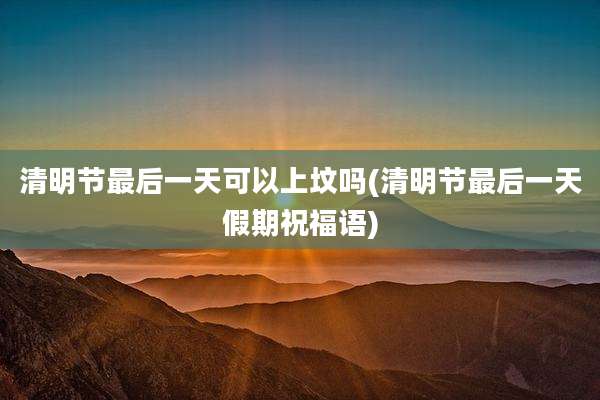 清明节最后一天可以上坟吗(清明节最后一天假期祝福语)