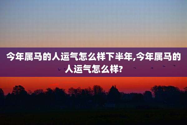 今年属马的人运气怎么样下半年,今年属马的人运气怎么样?