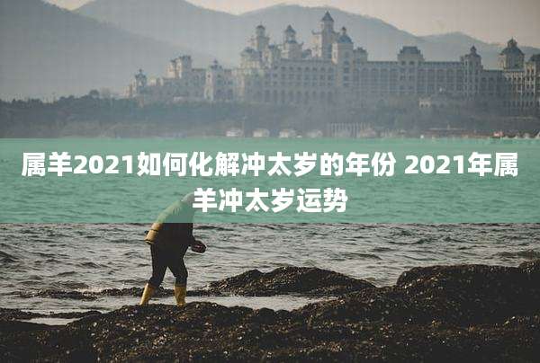 属羊2021如何化解冲太岁的年份 2021年属羊冲太岁运势