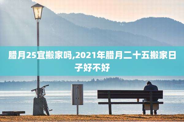 腊月25宜搬家吗,2021年腊月二十五搬家日子好不好