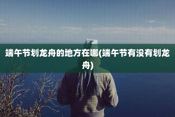 端午节划龙舟的地方在哪(端午节有没有划龙舟)