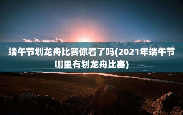 端午节划龙舟比赛你看了吗(2021年端午节哪里有划龙舟比赛)