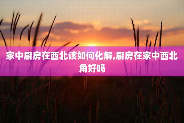 家中厨房在西北该如何化解,厨房在家中西北角好吗