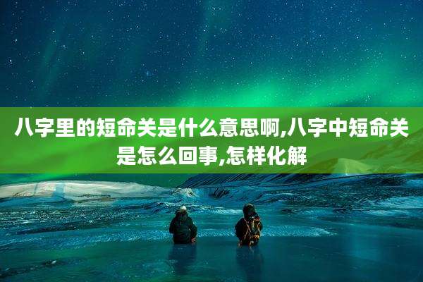 八字里的短命关是什么意思啊,八字中短命关是怎么回事,怎样化解