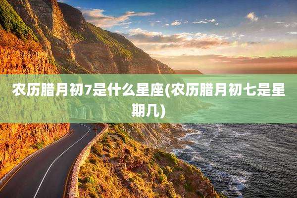 农历腊月初7是什么星座(农历腊月初七是星期几)