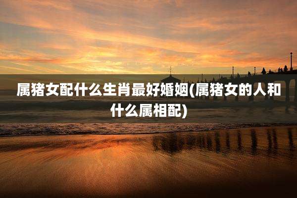 属猪女配什么生肖最好婚姻(属猪女的人和什么属相配)