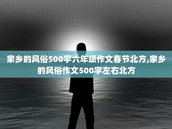 家乡的风俗500字六年级作文春节北方,家乡的风俗作文500字左右北方