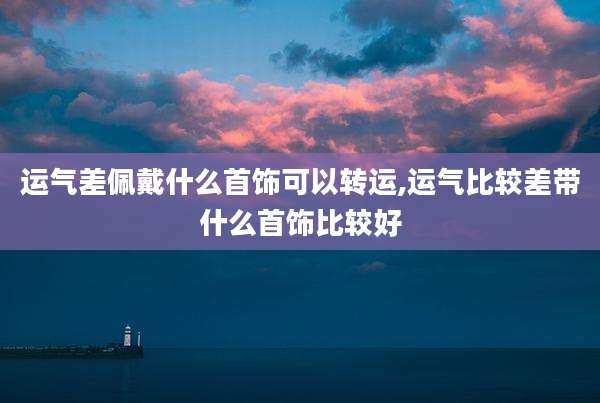 运气差佩戴什么首饰可以转运,运气比较差带什么首饰比较好