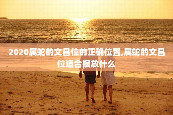 2020属蛇的文昌位的正确位置,属蛇的文昌位适合摆放什么