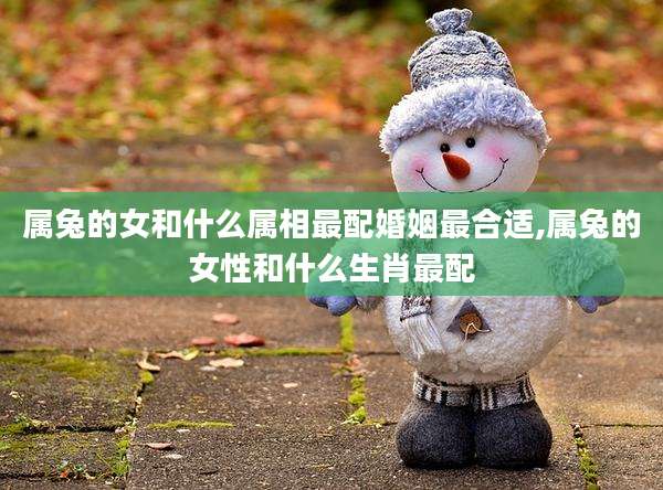 属兔的女和什么属相最配婚姻最合适,属兔的女性和什么生肖最配